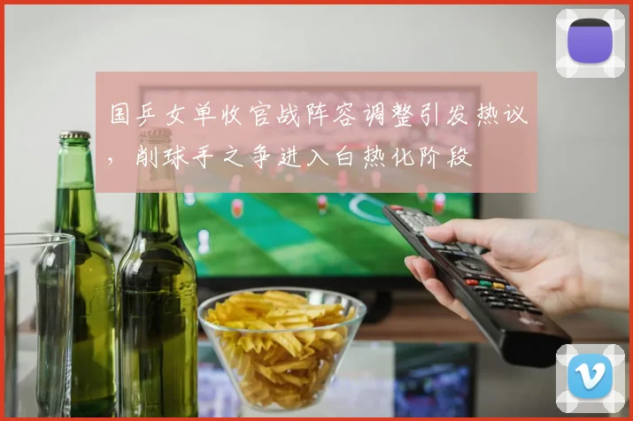 国乒女单收官战阵容调整引发热议，削球手之争进入白热化阶段