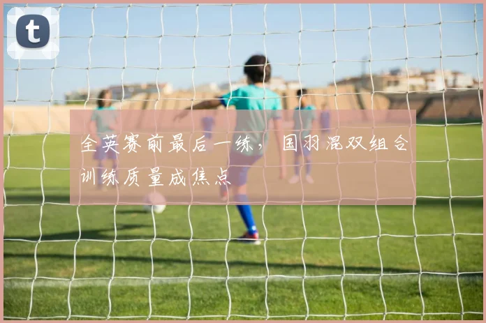 全英赛前最后一练，国羽混双组合训练质量成焦点