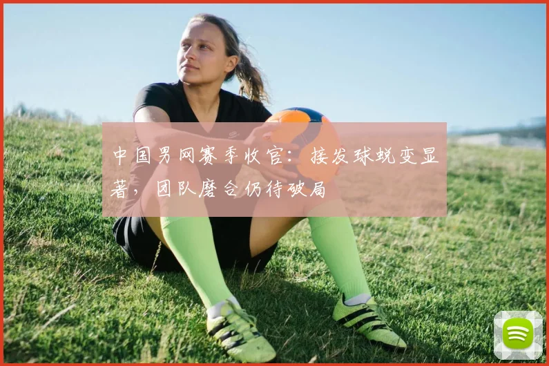 中国男网赛季收官：接发球蜕变显著，团队磨合仍待破局