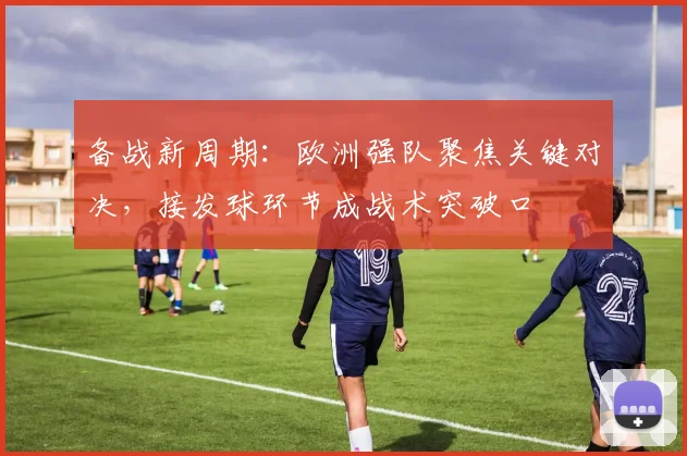 备战新周期：欧洲强队聚焦关键对决，接发球环节成战术突破口