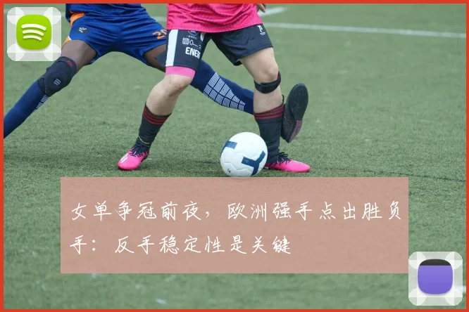 女单争冠前夜，欧洲强手点出胜负手：反手稳定性是关键