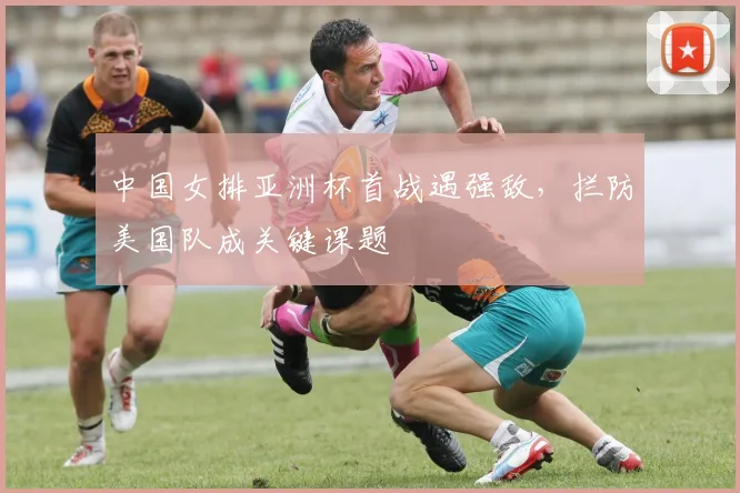 中国女排亚洲杯首战遇强敌，拦防美国队成关键课题