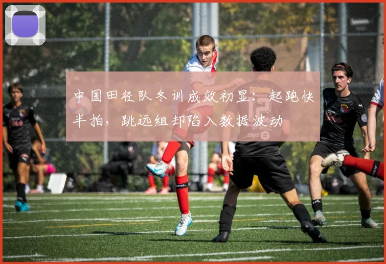 中国田径队冬训成效初显：起跑快半拍，跳远组却陷入数据波动