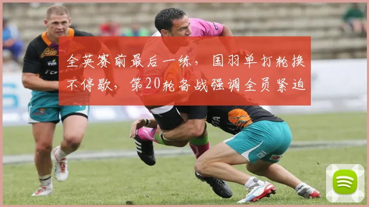 全英赛前最后一练，国羽单打轮换不停歇，第20轮备战强调全员紧迫感