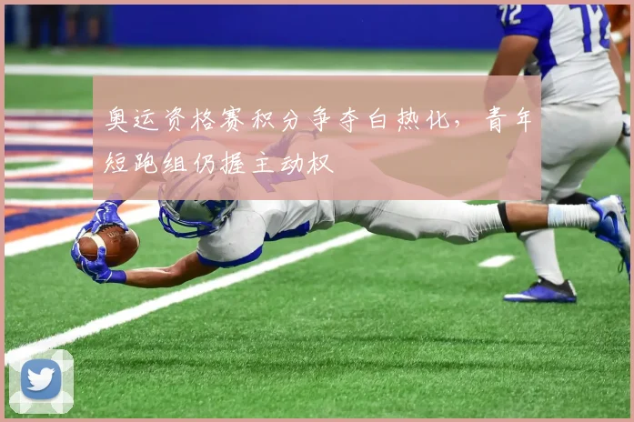 奥运资格赛积分争夺白热化，青年短跑组仍握主动权