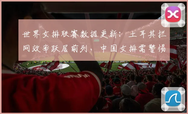 世界女排联赛数据更新：土耳其拦网效率跃居前列，中国女排需警惕