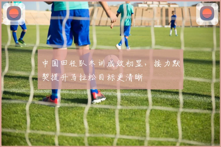 中国田径队冬训成效初显，接力默契提升马拉松目标更清晰