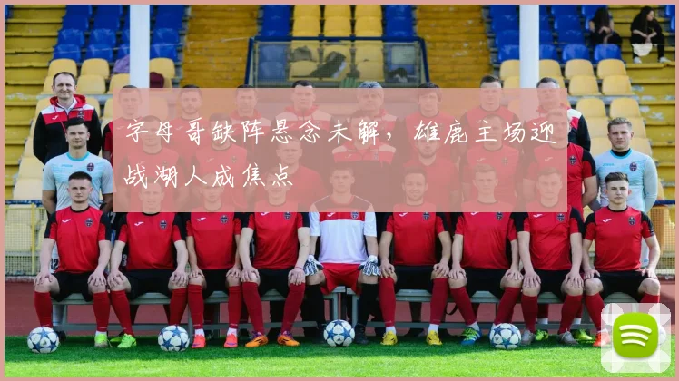 字母哥缺阵悬念未解，雄鹿主场迎战湖人成焦点