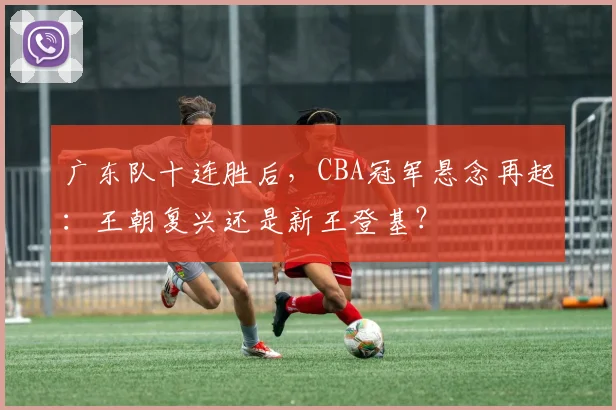 广东队十连胜后，CBA冠军悬念再起：王朝复兴还是新王登基？