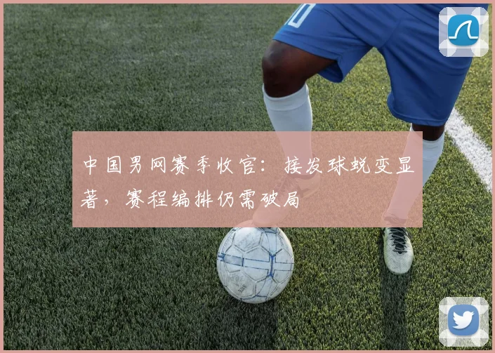 中国男网赛季收官：接发球蜕变显著，赛程编排仍需破局