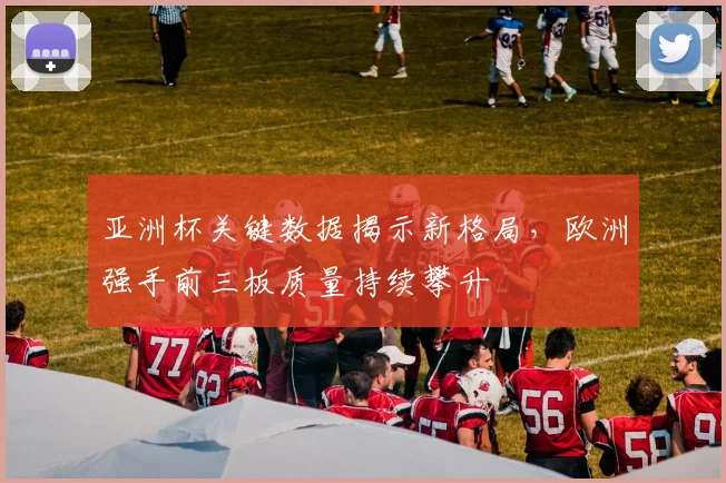 亚洲杯关键数据揭示新格局，欧洲强手前三板质量持续攀升