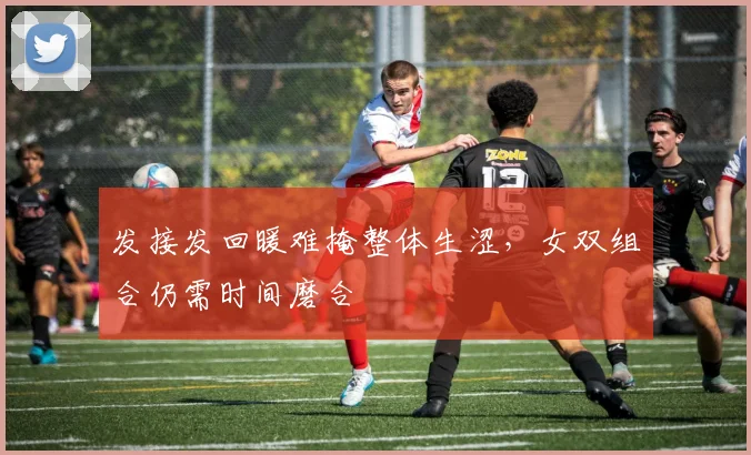 发接发回暖难掩整体生涩，女双组合仍需时间磨合