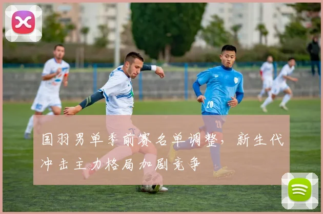 国羽男单季前赛名单调整，新生代冲击主力格局加剧竞争