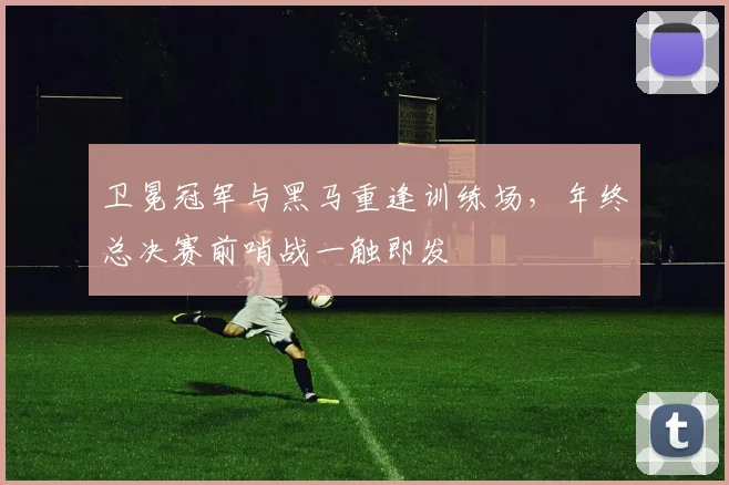 卫冕冠军与黑马重逢训练场，年终总决赛前哨战一触即发