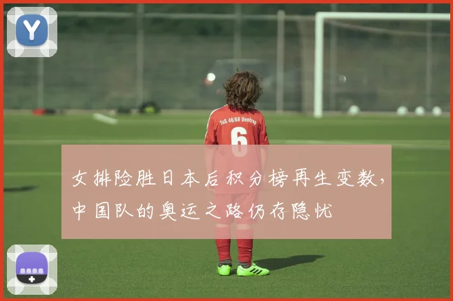 女排险胜日本后积分榜再生变数，中国队的奥运之路仍存隐忧