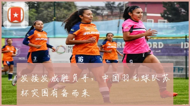 发接发成胜负手，中国羽毛球队苏杯突围有备而来
