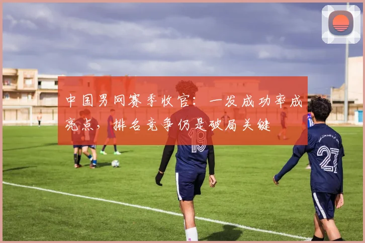 中国男网赛季收官：一发成功率成亮点，排名竞争仍是破局关键