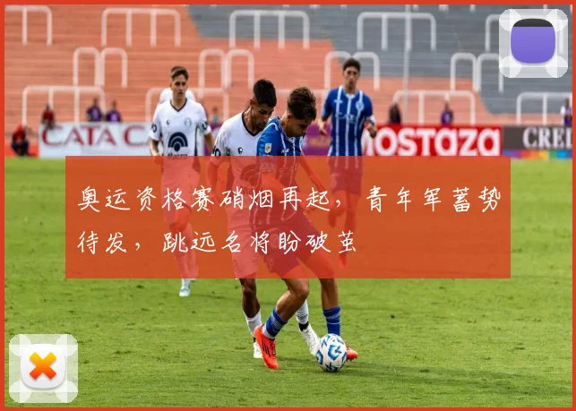 奥运资格赛硝烟再起，青年军蓄势待发，跳远名将盼破茧