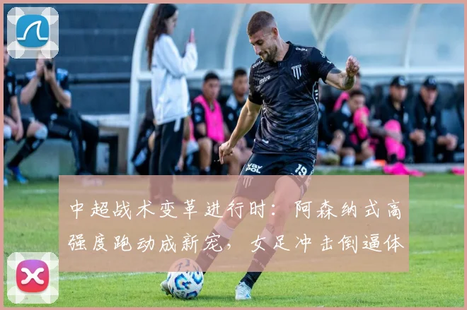 中超战术变革进行时：阿森纳式高强度跑动成新宠，女足冲击倒逼体能升级