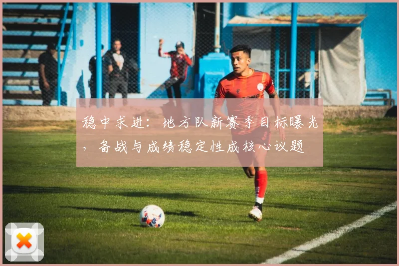 稳中求进：地方队新赛季目标曝光，备战与成绩稳定性成核心议题