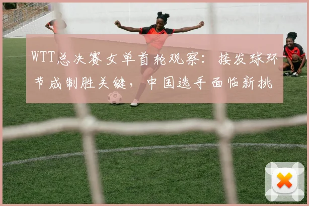 WTT总决赛女单首轮观察：接发球环节成制胜关键，中国选手面临新挑战