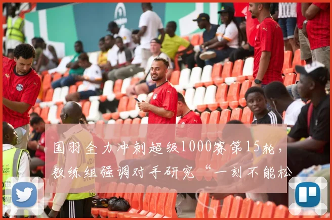 国羽全力冲刺超级1000赛第15轮，教练组强调对手研究“一刻不能松”