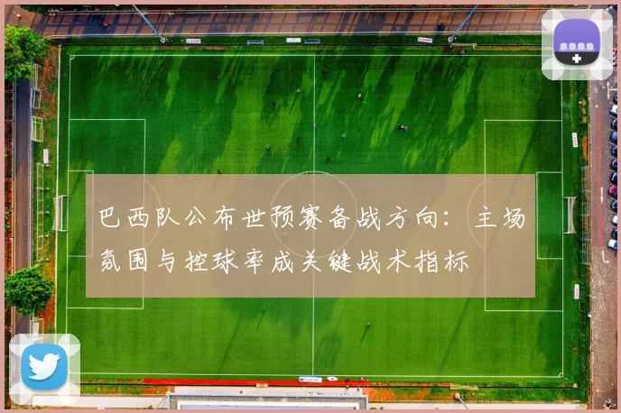 巴西队公布世预赛备战方向：主场氛围与控球率成关键战术指标