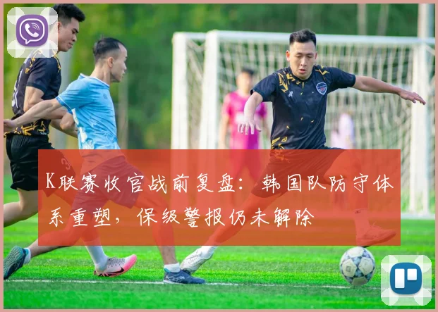 K联赛收官战前复盘：韩国队防守体系重塑，保级警报仍未解除