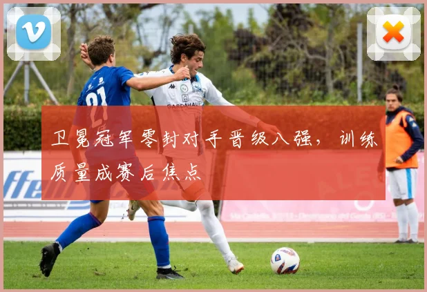 卫冕冠军零封对手晋级八强，训练质量成赛后焦点