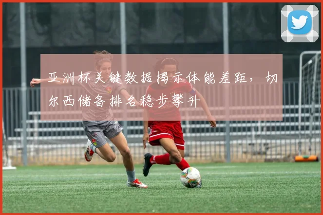 亚洲杯关键数据揭示体能差距，切尔西储备排名稳步攀升