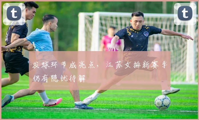 发球环节成亮点，江苏女排新赛季仍有隐忧待解