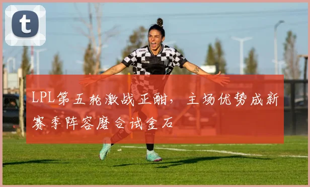 LPL第五轮激战正酣，主场优势成新赛季阵容磨合试金石