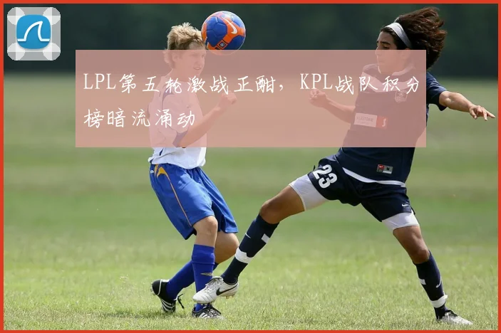 LPL第五轮激战正酣，KPL战队积分榜暗流涌动