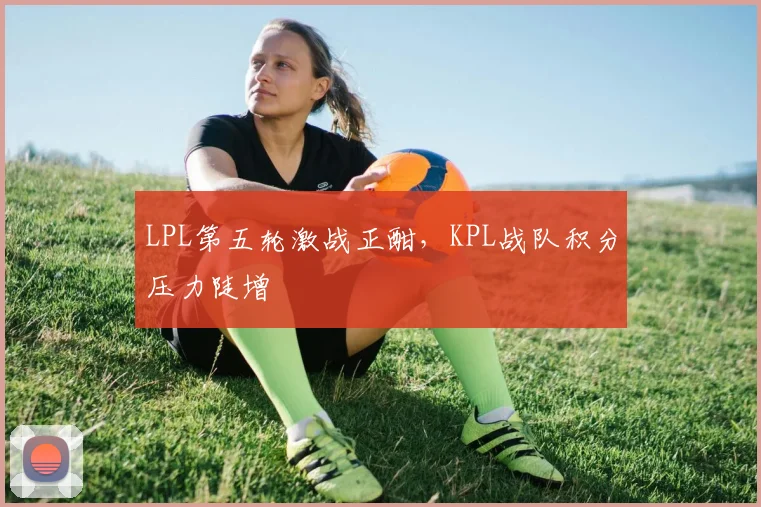 LPL第五轮激战正酣，KPL战队积分压力陡增