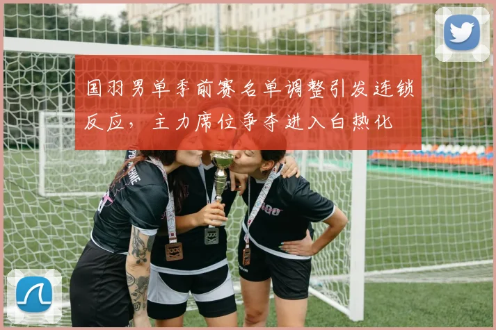 国羽男单季前赛名单调整引发连锁反应，主力席位争夺进入白热化