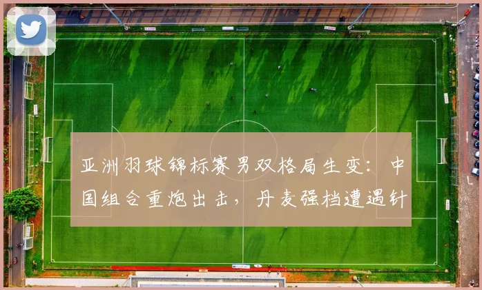 亚洲羽球锦标赛男双格局生变：中国组合重炮出击，丹麦强档遭遇针对性压制