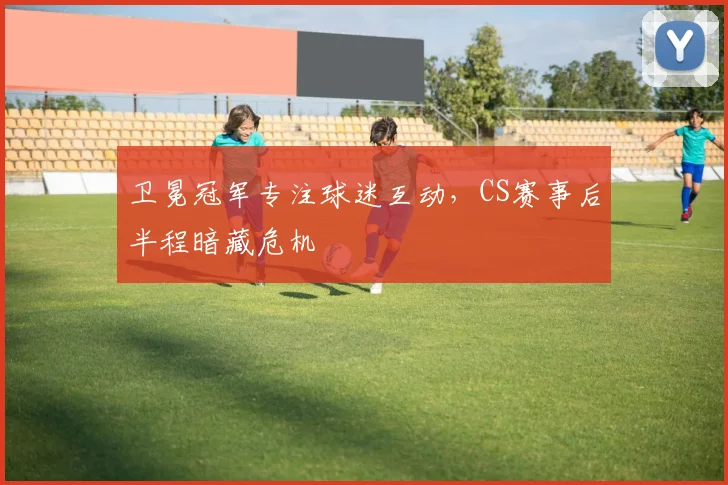 卫冕冠军专注球迷互动，CS赛事后半程暗藏危机