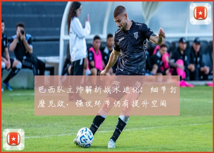 巴西队主帅解析战术进化：细节打磨见效，强攻环节仍有提升空间