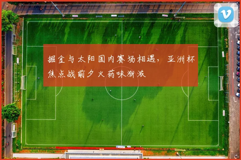 掘金与太阳国内赛场相遇，亚洲杯焦点战前夕火药味渐浓