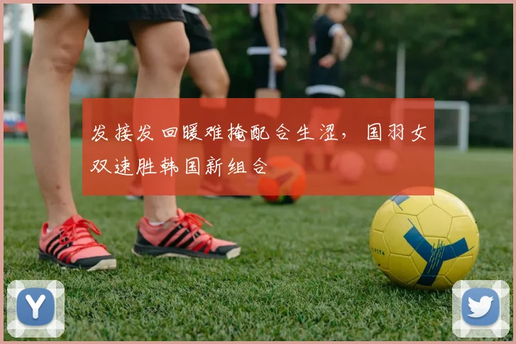 发接发回暖难掩配合生涩，国羽女双速胜韩国新组合