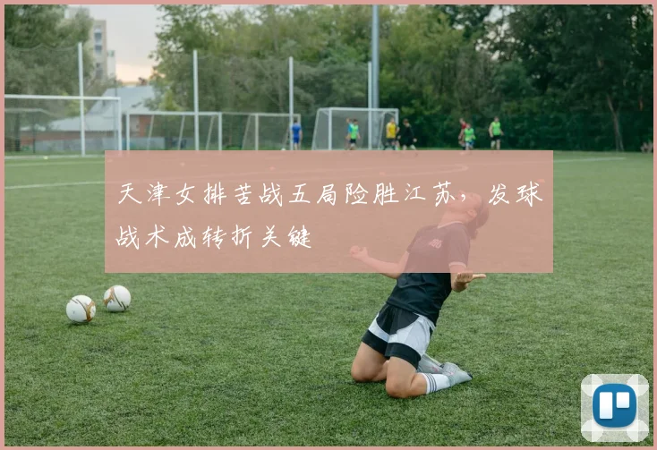 天津女排苦战五局险胜江苏，发球战术成转折关键
