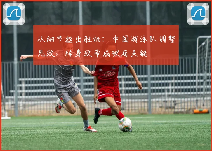 从细节抠出胜机：中国游泳队调整见效，转身效率成破局关键