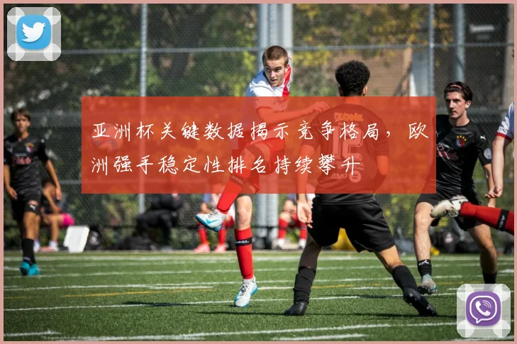 亚洲杯关键数据揭示竞争格局，欧洲强手稳定性排名持续攀升
