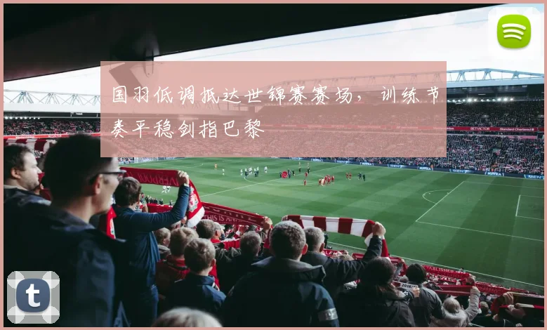 国羽低调抵达世锦赛赛场，训练节奏平稳剑指巴黎