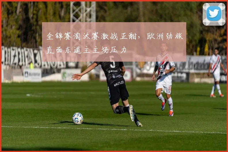 全锦赛淘汰赛激战正酣，欧洲劲旅直面东道主主场压力