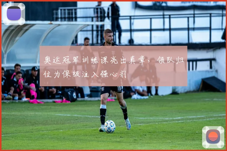 奥运冠军训练课亮出真章，领队归位为保级注入强心剂