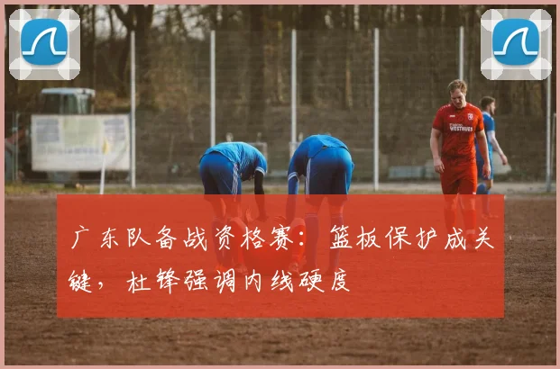 广东队备战资格赛：篮板保护成关键，杜锋强调内线硬度