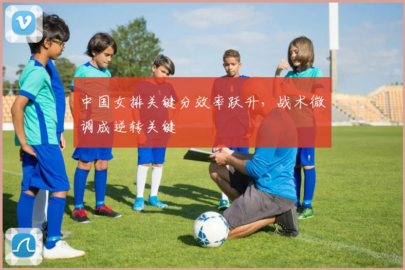 中国女排关键分效率跃升，战术微调成逆转关键