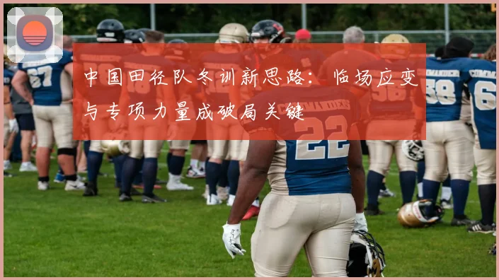 中国田径队冬训新思路：临场应变与专项力量成破局关键