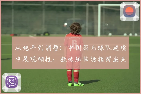 从绝平到调整：中国羽毛球队逆境中展现韧性，教练组临场指挥成关键